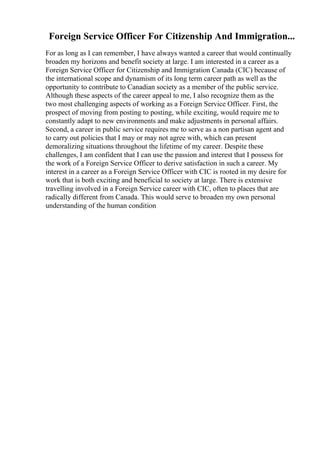 Foreign Service Officer For Citizenship And Immigration...
For as long as I can remember, I have always wanted a career that would continually
broaden my horizons and benefit society at large. I am interested in a career as a
Foreign Service Officer for Citizenship and Immigration Canada (CIC) because of
the international scope and dynamism of its long term career path as well as the
opportunity to contribute to Canadian society as a member of the public service.
Although these aspects of the career appeal to me, I also recognize them as the
two most challenging aspects of working as a Foreign Service Officer. First, the
prospect of moving from posting to posting, while exciting, would require me to
constantly adapt to new environments and make adjustments in personal affairs.
Second, a career in public service requires me to serve as a non partisan agent and
to carry out policies that I may or may not agree with, which can present
demoralizing situations throughout the lifetime of my career. Despite these
challenges, I am confident that I can use the passion and interest that I possess for
the work of a Foreign Service Officer to derive satisfaction in such a career. My
interest in a career as a Foreign Service Officer with CIC is rooted in my desire for
work that is both exciting and beneficial to society at large. There is extensive
travelling involved in a Foreign Service career with CIC, often to places that are
radically different from Canada. This would serve to broaden my own personal
understanding of the human condition
 
