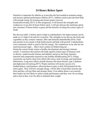24 Hours Before Sport
Nutrition is important for athletes as it provides the fuel needed to maintain energy
and ensures optimal performance (Nhmrc,2017). Athletes need to provide their body
with enough energy for training and ensure proper recovery
(medicalnewstoday,2017). In this assignment, I will discuss the strengths and
weaknesses in my diet 24 hours before sport. I will also discuss the nutritiona sports
star consumes 24 hours before a game and the benefits of eating the correct types of
foods.
My diet (see table 1) before sport is high in carbohydrates, but improvements can be
made as it is high in fat and low in protein. The strengths in my diet are the fruits and
vegetables as they contain vitamins, fibre and minerals (betterhealth,2016). I had
lean protein in two meals to help build muscle and help with growth. Carbohydrates
were consumed, which is used as fuel for energy. The weaknesses in my diet are too
much processed sugar ... Show more content on Helpwriting.net ...
Eating the correct foods creates a healthy development and stronger immune
system. A nutritious diet protects the body against certain types of diseases such
as obesity, cardiovascular disease and diabetes and gives the body minerals,
nutrients and compounds required to stay healthy (healthyeating,2017). Eating
incorrectly can lead to short term effects like stress, lack of energy and nutritional
deficiencies. Long term effects include diseases like heart disease, type 2 diabetes
and depression (livestrong,2017). Proper nutrition will ensure success of a
football player s performance, allowing them to play to their full potential for the
entire game. They will have enough energy, will be able to keep their muscles top
form and they will get fitter and stronger faster. If an athlete doesn t eat correctly
their bodies are less likely to achieve peak performance and they won t be as strong
and as fast as they won t be able to maintain their weight
 