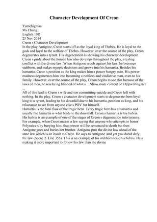Character Development Of Creon
Yumchigmaa
Ms.Chung
English 10D
25 Nov 2014
Creon s Character Development
In the play Antigone, Creon starts off as the loyal king of Thebes. He is loyal to the
gods and loyal to the welfare of Thebes. However, over the course of the play, Creon
degenerates into a tyrant. His degeneration is showing his character development.
Creon s pride about the human law also develops throughout the play, creating
conflict with the divine law. When Antigone rebels against his law, he becomes
stubborn, and makes myopic decisions and grows into his hamartia. Besides his
hamartia, Creon s position as the king makes him a power hungry man. His power
madness degenerates him into becoming a ruthless and vindictive man, even to his
family. However, over the course of the play, Creon begins to see that because of the
laws of men, he was being blinded of what s ... Show more content on Helpwriting.net
...
All of this lead to Creon s wife and son committing suicide and Creon left with
nothing. In the play, Creon s character development starts to degenerate from loyal
king to a tyrant, leading to his downfall due to his hamartia, position as king, and his
reluctance to see from anyone else s POV but himself.
Hamartia is the fatal flaw of the tragic hero. Every tragic hero has a hamartia and
usually the hamartia is what leads to the downfall. Creon s hamartia is his hubris.
His hubris is an example of one of the stages of Creon s degeneration into tyranny.
For example, when Creon makes a law saying that anyone who attempts to honor
Polyneice s by burying him, that person will be sentenced to death but then
Antigone goes and buries her brother. Antigone puts the divine law ahead of the
state law which is an insult to Creon. He says to Antigone And yet you dared defy
the law (Scene 2. Line 356). This is an example of his stubbornness; his hubris. He s
making it more important to follow his law than the divine
 