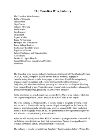 The Canadian Wine Industry
The Canadian Wine Industry
Table of Contents
Introduction
Significance
Industry Structure
Performance
Employment
Investment
Export Market
Trade Performance
Strengths and Weaknesses
Trade Related Factors
Technology Related Factors
Regulatory Factors
Future Challenges and Opportunities
Associations
Provincial Liquor Boards
Federal Goverment Departmental Contact
Footnotes
The Canadian wine making industry, North America Industrial Classification System
(NAICS) 31213, comprises establishments that are primarily engaged in
manufacturing wine or brandy from grapes or other fruit. Establishments primarily
engaged in growing grapes and ... Show more content on Helpwriting.net ...
In Quebec, the wine sector is based primarily on value added bottling and blending
from imported bulk wines. Thirty five small grower/estate wineries have also recently
emerged in this province, producing 100,000 bottles annually.
In the Maritimes, six small enterprises account for 13.5% of wine volume, while the
two largest companies in Canada produce the bulk of wine in that region.
The wine industry in Ontario and BC is closely linked to the grape growing sector
and, as such, is directly affected by provincial agricultural policies. In Ontario, the
vintners negotiate annually with the grape growers represented by their marketing
board to establish grape prices. In BC, the grape market is not regulated and growers
and wineries contract privately with each other.
Wineries will normally take about 80% of the annual grape production, with much of
the balance going for juice or fresh fruit consumption. Annual grape purchases by
wineries in Ontario and BC are estimated at $75 million.
The industry is closely regulated (see Regulatory Factors section below). Wines, like
 