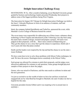 Delight Innovation Challenge Essay
HUNTINGTON, W.Va. After a month of planning, seven Marshall University groups
guided by business and technology leaders presented Wednesday their projects to
address some of the biggest problems facing West Virginia.
The Innovation for Impact 2017 Design for Delight Innovation Challenge was held at
the Joan C. Edwards Playhouse in front of an audience of students, staff and
community members.
Intuit, the company behind QuickBooks and TurboTax, sponsored the event, while
Marshall s Lewis College of Business hosted the contest.
The seven teams were responsible for addressing one of three issues: substance abuse,
technology in West Virginia and educationof youth. Following a two day boot camp,
the teams had a month to design, research and prepare a project. All teams were
judged on their proposals, with the ... Show more content on Helpwriting.net ...
They got the chance to see a story that I got the chance to experience, Smith said. I
was 6 years old when that plane crashed.
Smith said the leaders were inspired by the trip and had the chance to see the state s
issues firsthand.
We have come here to try to solve those problems with Silicon Valley techniques, he
said. We have the access. Huntington knows somebody in the Silicon Valley.
Each group was allowed five minutes to pitch their proposals, and the judges were
allowed an additional five minutes to ask questions. Some groups brought physical
samples of their projects to show the judges.
Garner, who was raised in Charleston, said the state needs to celebrate its talent and
the next generation.
I m just so excited to see the wealth of talent we have her and how excited and
engaged kids are by what Brad has brought to Marshall, she said. It makes me feel so
hopeful for this state.
University president Jerome Gilbert said it was inspiring to be in around stars in
anybody s
 