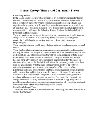Human Ecology Theory And Community Theory
Community Theory
In the Macro level of social work, communities are the primary settings for human
behavior. Communities are clusters of people who have something in common. A
major social work perspective views communities as entities where citizens can
organize or be organized in order to address mutual concerns and improve their over
all quality of life. Throughout this paper I will discuss four conceptual perspectives
of communities. I will cover the following, Human Ecology, Socio Psychological,
Structural, and Functionalist.
These perspectives are important for a social worker to understand in order to create
change for the individuals in a community. In the process of explaining each
perspective I will also discuss the key concepts ... Show more content on
Helpwriting.net ...
These characteristics are usually race, ethnicity, religion, social pressure, or personal
choice.
These Ecological concepts demographics, competition, segregation and integration
can help social workers analyze a community in terms of its fairness and support to all
of its members. One of the strengths gathered from this perspective is that it allows
for the issues to be identified and it implements change as needed. The Human
Ecology perspective can help frame subsequent questions like how to change the
situation. It has concern for the individuals within the community but its main focus
is on the environment. With the focus on the environment it will be better to
determine why people behave the way they do. One of the concepts of this
perspective is also one of tis strengths and that is when integration occurs. Members
will come together and function as a whole. However, this theory does have its
weaknesses. For one when the demographics mentioned are becoming unlivable
members will compete and segregate themselves. This causes the community to
always be in chaos. Viewing communities from a Human Ecology perspective it
provides a useful assessment mechanism for understanding why people act as they do
within the context of the larger community macro system.
Social Psychological Theory
This theory is defined on how members within a community feel about themselves as
well as their behavior
 