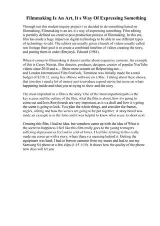 Filmmaking Is An Art, It s Way Of Expressing Something
Through out this student inquiry project i ve decided to do something based on
filmmaking, Filmmaking is an art, it s way of expressing something. Film editing
is partially defined ass creative post production process of filmmaking. In this era,
film has made a huge impact on digital technology to be able to use different types
of technology to edit. The editors are usually given a bunch of videos usually called
raw footage their goal is to create a combined timeline of videos creating the story,
and putting them in order (Dmytryk, Edward (1984).
When it comes to filmmaking it doesn t matter about expensive cameras. An example
of this is Casey Neistat, film director, producer, designer, creator of popular YouTube
videos since 2010 and a ... Show more content on Helpwriting.net ...
and London International Film Festivals, Tarnation was initially made for a total
budget of $218.32, using free iMovie software on a Mac. Talking about these shows,
that you don t need a lot of money just to produce a good movie but more on whats
happening inside and what you re trying to show and the story.
The most important in a film is the story. One of the most important parts is the
key scenes and the outline of the film, what the film is about, how it s going to
come out and how.Storyboards are very important, as it s a draft and how it s going
the scene is going to look. You plan the whole things, and consider the frames,
angles, editing and how the scenes are going to be put together. A story board was
made an example is in the folio and it was helpful to know what scene to shoot next.
Creating this film, I had no idea, but somehow came up with the idea of What is
the secret to happiness I feel like this film really goes to the young teenagers
suffering depression or feel sad in a lot of times. I feel like relating to this really
made me come up with a story, where there s a meaning behind it. Getting the
equipment was hard, I had to borrow cameras from my mates and had to use my
Samsung S4 phone at a few clips (1:15 1:19). It shows how the quality of the phone
now days will let you
 