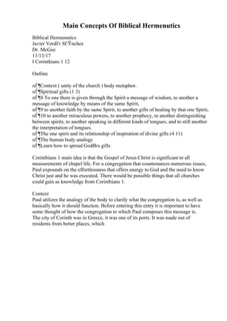 Main Concepts Of Biblical Hermenutics
Biblical Hermenutics
Javier VerdГє SГЎnchez
Dr. McGee
11/13/17
I Corinthians 1 12
Outline
пЃ¶Context ( unity of the church ) body metaphor.
пЃ¶Spiritual gifts (1 3)
пЃ¶8 To one there is given through the Spirit a message of wisdom, to another a
message of knowledge by means of the same Spirit,
пЃ¶9 to another faith by the same Spirit, to another gifts of healing by that one Spirit,
пЃ¶10 to another miraculous powers, to another prophecy, to another distinguishing
between spirits, to another speaking in different kinds of tongues, and to still another
the interpretation of tongues.
пЃ¶The one spirit and its relationship of inspiration of divine gifts (4 11)
пЃ¶The human body analogy
пЃ¶Learn how to spread GodВґs gifts
Corinthians 1 main idea is that the Gospel of Jesus Christ is significant to all
measurements of chapel life. For a congregation that countenances numerous issues,
Paul expounds on the effortlessness that offers energy to God and the need to know
Christ just and he was executed. There would be possible things that all churches
could gain as knowledge from Corinthians 1.
Context
Paul utilizes the analogy of the body to clarify what the congregation is, as well as
basically how it should function. Before entering this entry it is important to have
some thought of how the congregation to which Paul composes this message is.
The city of Corinth was in Greece, it was one of its ports. It was made out of
residents from better places, which
 