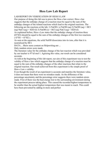 Hess Law Lab Report
LAB REPORT ON VERIFICATION OF HESS S LAW
Our purpose of doing this lab was to prove the Hess s law correct. Hess s law
suggests that the enthalpy change of a reaction must be equal to the sum of the
enthalpy changes of the related reactions which lead to the original reactions. The
following are the reactions at the lab; 1) NaOH ( s) NaOH (aq) 2) NaOH (aq) + HCl
(aq) NaCl (aq) + H2O (l) 3) NaOH (s) + HCl (aq) NaCl (aq) + H2O (l)
As explained before, Hess s Law states that the enthalpy change of reaction three
(О”H3) should be equal to the sum of the enthalpy changes of the first two reactions
( О”H1 + О”H2 ).
As seen at the equations, the solid NaOH dissociates into its ions, after that it is
neutralized by HCl.
DATA... Show more content on Helpwriting.net ...
Only random errors were made.
The literature value for the enthalpy change of the last reaction which was provided
by our teacher is 97 kJ mol 1. Agreeing this value, our result can be considered
accurate.
As told at the beginning of this lab report, our aim of this experiment was to test the
validity of Hess s law which suggests that the enthalpy change of a reaction must be
equal to the sum of the enthalpy changes of the other reactions that relate to the
original reaction. Our result achieved from this experiment is the simple proof of
Hess s Law s validity.
Even though the result of an experiment is accurate and matches the literature value,
it does not mean that there were no mistakes made. As the difference of the
percentage uncertainty and the percentage error suggests there were random errors
made. First of them was the heat energy lost to the surrounding environment during
the experiment process taking place. This caused the recorded highest temperature to
be smaller than the actual highest temperature that was meant to reach. This could
have been prevented by adding in more and perfect
 