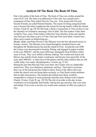 Analysis Of The Book The Book Of Titus
Paul is the author of the book of Titus. The book of Titus was written around the
years 63 65 A.D. The letter was addressed to Titus who was a gentile and a
companion of Paul. Paul called Titus his True son . Titus along with First and
Second Timothy are called Pastoral Epistles. The reason for being categorized that
way is because the letters emphasizes the reason for having leaders within the church.
(Votaw, Clyde W. pg.130 38) The book s theme is instructions to Titus on how to run
the churches in Creteand to encourage Titus in faith. The first readers of this letter
would be Titus, some of the leaders within the Crete churches, Zenas and Apollos
who Paul gave the letter to give of Titus. Paul and Titus most likely visited Crete...
Show more content on Helpwriting.net ...
(Bright, Hilda, and Helen Pocock.) The Minoans were the first advanced society in
Europe s history. The Minoans were found throughout mainland Greece and
throughout the Mediterranean Sea and the island of Crete. Around the year 6500
the Cretans were documented in hunting, fishing, and engaged in pagan worship.
In the year 3000 B.C. and the years following, immigrants from Northern Africa
came to Crete. They were skilled in Bronze making. This would soon lead to the
Bronze Age and the Greek empire would grow and become more powerful. In the
years after 2000 B.C. is when most of the palaces and the other artifacts that are still
visible today were made. (Kyriakopoulos, Victoria. pg. 23 24)
During the time that Paul and Titus were there, the Cretans were at a deplorable
moral level. They were dishonest, gluttonous, and lazy. Titus had to overcome
their way of life and preach the Gospel to them. Some of the offices that were
within the church were not being taken seriously, so, Paul listed certain attributes
that an elder must possess. The modern day bishop most likely would be
comparable to a deacon in some protestant churches and a bishop in the Catholic
Church. (Votaw, Clyde W. pg. 130 38) The role of an elder in this day in time
would have to be hospitable and friendly. During this age and time, Inns were dirty
and unkept. If you were a traveler you would want someone of offer you a place to
stay.
 