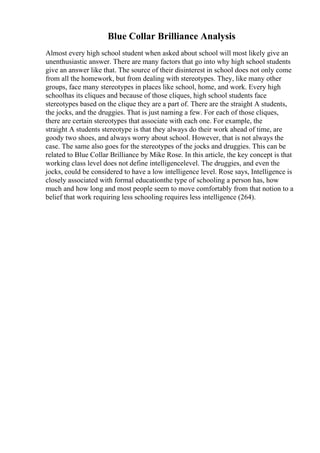Blue Collar Brilliance Analysis
Almost every high school student when asked about school will most likely give an
unenthusiastic answer. There are many factors that go into why high school students
give an answer like that. The source of their disinterest in school does not only come
from all the homework, but from dealing with stereotypes. They, like many other
groups, face many stereotypes in places like school, home, and work. Every high
schoolhas its cliques and because of those cliques, high school students face
stereotypes based on the clique they are a part of. There are the straight A students,
the jocks, and the druggies. That is just naming a few. For each of those cliques,
there are certain stereotypes that associate with each one. For example, the
straight A students stereotype is that they always do their work ahead of time, are
goody two shoes, and always worry about school. However, that is not always the
case. The same also goes for the stereotypes of the jocks and druggies. This can be
related to Blue Collar Brilliance by Mike Rose. In this article, the key concept is that
working class level does not define intelligencelevel. The druggies, and even the
jocks, could be considered to have a low intelligence level. Rose says, Intelligence is
closely associated with formal educationthe type of schooling a person has, how
much and how long and most people seem to move comfortably from that notion to a
belief that work requiring less schooling requires less intelligence (264).
 