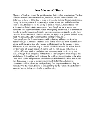 Four Manners Of Death
Manners of death are one of the most important factors of an investigation. The four
different manners of death are suicide, homicide, natural, and accidental. The
difference in these is if the state is going to prosecute. Getting this information right
during the investigation will keep the right people behind bars and help families
learn to heal. Homicides are the killing of another person. A homicide is a very
serious crime that shocks the community. Even though we are in a rural area,
homicides still happen around us. When investigating a homicide, it is important to
look for a murderinstrument. Suicides happen when someone decides to take their
own life. Some of the most common suicides are asphyxia or gunshot wounds to the
head. An accidental... Show more content on Helpwriting.net ...
Some people can die from carbon monoxide poisoning without even knowing
because this gas is odorless. The most usual carbon monoxide death would involve
sitting inside the car with a tube running inside the car from the exhaust system.
This seems to be a preferred way to commit suicide because all the person does is
lay down and fall asleep forever. A sign to look for with a dead body inside a
residence if drugs, medical conditions, and trauma are ruled out is cherry read
skin. Although it can be spotted on the skin it is very dangerous to investigate this
kind of case. Often officers will go inside the residence to see the dead body when
there could still be a high content of carbon monoxide in the air. It has been noted
that if residence is going to use carbon monoxide to kill themselves some
considerate residence have put up signs letting first responders know so they are
not subject to the poison. If there is no sign left up by the victim officer should be
aware of poison if they get a headache or if they feel
 