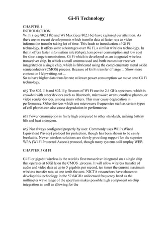 Gi-Fi Technology
CHAPTER 1
INTRODUCTION
Wi Fi (ieee 802.11b) and Wi Max (ieee 802.16e) have captured our attention. As
there are no recent developments which transfer data at faster rate as video
information transfer taking lot of time. This leads to introduction of Gi Fi
technology. It offers some advantages over Wi Fi, a similar wireless technology. In
that it offers faster information rate (Gbps), less power consumption and low cost
for short range transmissions. Gi Fi which is developed on an integrated wireless
transceiver chip. In which a small antenna used and both transmitter receiver
integrated on a single chip, which is fabricated using the complementary metal oxide
semiconductor (CMOS) process. Because of Gi Fi transfer of large ... Show more
content on Helpwriting.net ...
So to have higher data transfer rate at lower power consumption we move onto Gi Fi
technology.
вћў The 802.11b and 802.11g flavours of Wi Fi use the 2.4 GHz spectrum, which is
crowded with other devices such as Bluetooth, microwave ovens, cordless phones, or
video sender devices, among many others. This may cause degradation in
performance. Other devices which use microwave frequencies such as certain types
of cell phones can also cause degradation in performance.
вћў Power consumption is fairly high compared to other standards, making battery
life and heat a concern.
вћў Not always configured properly by user. Commonly uses WEP (Wired
Equivalent Privacy) protocol for protection, though has been shown to be easily
breakable. Newer wireless solutions are slowly providing support for the superior
WPA (Wi Fi Protected Access) protocol, though many systems still employ WEP.
CHAPTER 3 GI FI
Gi Fi or gigabit wireless is the world s first transceiver integrated on a single chip
that operates at 60GHz on the CMOS . process. It will allow wireless transfer of
audio and video data at up to 5 gigabits per second, ten times the current maximum
wireless transfer rate, at one tenth the cost. NICTA researchers have chosen to
develop this technology in the 57 64GHz unlicensed frequency band as the
millimeter wave range of the spectrum makes possible high component on chip
integration as well as allowing for the
 