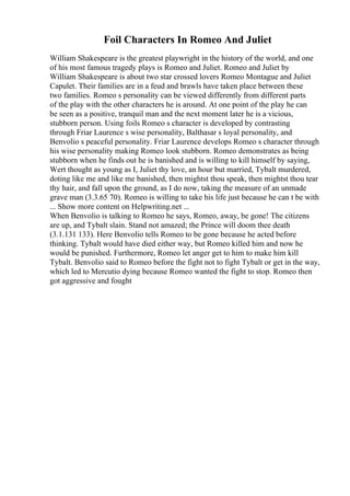 Foil Characters In Romeo And Juliet
William Shakespeare is the greatest playwright in the history of the world, and one
of his most famous tragedy plays is Romeo and Juliet. Romeo and Juliet by
William Shakespeare is about two star crossed lovers Romeo Montague and Juliet
Capulet. Their families are in a feud and brawls have taken place between these
two families. Romeo s personality can be viewed differently from different parts
of the play with the other characters he is around. At one point of the play he can
be seen as a positive, tranquil man and the next moment later he is a vicious,
stubborn person. Using foils Romeo s character is developed by contrasting
through Friar Laurence s wise personality, Balthasar s loyal personality, and
Benvolio s peaceful personality. Friar Laurence develops Romeo s character through
his wise personality making Romeo look stubborn. Romeo demonstrates as being
stubborn when he finds out he is banished and is willing to kill himself by saying,
Wert thought as young as I, Juliet thy love, an hour but married, Tybalt murdered,
doting like me and like me banished, then mightst thou speak, then mightst thou tear
thy hair, and fall upon the ground, as I do now, taking the measure of an unmade
grave man (3.3.65 70). Romeo is willing to take his life just because he can t be with
... Show more content on Helpwriting.net ...
When Benvolio is talking to Romeo he says, Romeo, away, be gone! The citizens
are up, and Tybalt slain. Stand not amazed; the Prince will doom thee death
(3.1.131 133). Here Benvolio tells Romeo to be gone because he acted before
thinking. Tybalt would have died either way, but Romeo killed him and now he
would be punished. Furthermore, Romeo let anger get to him to make him kill
Tybalt. Benvolio said to Romeo before the fight not to fight Tybalt or get in the way,
which led to Mercutio dying because Romeo wanted the fight to stop. Romeo then
got aggressive and fought
 