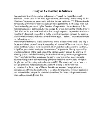 Essay on Censorship in Schools
Censorship in Schools According to Freedom of Speech by Gerald Leinwand,
Abraham Lincoln once asked, Must a government, of necessity, be too strong for the
liberties of its people, or too weak to maintain its own existence (7)? This question is
particularly appropriate when considering what is perhaps the most sacred of all our
Constitutionally guaranteed rights, freedom of expression. Lincoln knew well the
potential dangers of expression, having steered the Union through the bitterly divisive
Civil War, but he held the Constitution dear enough to protect its promises whenever
possible (8). Issues of censorship in public schools are contests between the exercise
of discretion and the exercise of a Constitutional right. The law... Show more content
on Helpwriting.net ...
Frankfurter undertakes to clarify the obscure nature of the national spirit: The flag is
the symbol of our national unity, transcending all internal differences, however large,
within the framework of the Constitution. This Court has had occasion to say that ...
it signifies government resting on the consent of the governed; liberty regulated by
law; the protection of the weak against the strong; security against the exercise of
arbitrary power; and absolute safety for free institutions against foreign aggression
(26). Frankfurter in this way reduced the active issue to whether a governmental
authority was justified in determining appropriate methods to evoke and recognize
the glorious and liberating national sentiment (28). The answer, of course, was yes;
that governments were most certainly justified, as long as restriction was
accomplished in the service of liberty. Frankfurter went on: Except where the
transgression of Constitutional liberty is too plain for argument, personal freedom is
best maintained so long as the remedial channels of the democratic process remain
open and unobstructed when it is
 