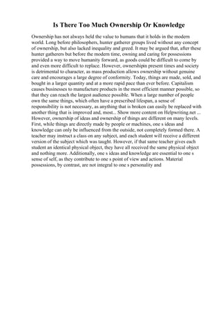 Is There Too Much Ownership Or Knowledge
Ownership has not always held the value to humans that it holds in the modern
world. Long before philosophers, hunter gatherer groups lived without any concept
of ownership, but also lacked inequality and greed. It may be argued that, after these
hunter gatherers but before the modern time, owning and caring for possessions
provided a way to move humanity forward, as goods could be difficult to come by
and even more difficult to replace. However, ownershipin present times and society
is detrimental to character, as mass production allows ownership without genuine
care and encourages a large degree of conformity. Today, things are made, sold, and
bought in a larger quantity and at a more rapid pace than ever before. Capitalism
causes businesses to manufacture products in the most efficient manner possible, so
that they can reach the largest audience possible. When a large number of people
own the same things, which often have a prescribed lifespan, a sense of
responsibility is not necessary, as anything that is broken can easily be replaced with
another thing that is improved and, most... Show more content on Helpwriting.net ...
However, ownership of ideas and ownership of things are different on many levels.
First, while things are directly made by people or machines, one s ideas and
knowledge can only be influenced from the outside, not completely formed there. A
teacher may instruct a class on any subject, and each student will receive a different
version of the subject which was taught. However, if that same teacher gives each
student an identical physical object, they have all received the same physical object
and nothing more. Additionally, one s ideas and knowledge are essential to one s
sense of self, as they contribute to one s point of view and actions. Material
possessions, by contrast, are not integral to one s personality and
 
