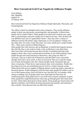 How Unresolved Grief Can Negatively Influence People
Tyler Dilbeck
Mrs. Mahaffey
English 10
22 January 2018
How Unresolved Grief Can Negatively Influence People Spiritually, Physically, and
Psychologically
The effects of grief are abundant and in many categories. They mostly influence
people in three ways physically, psychologically, and spiritually. It affects them
greatly and it is hard to hide it. Some people try to deal with it on their own, some
talk to a psychologist, and some simply turn to their loved ones. They all deal with
it in different ways, but it is agreed that it shows. They may show a variety of
different reactions like denial, anger, depression, or even acceptance. Getting over
loss takes time. For some, it may take years. For some, maybe just a couple months.
The ... Show more content on Helpwriting.net ...
Some people don t take showers, put on deodorant, or benefit their hygiene because
they feel like they re not worth as much, or the world doesn t care about them.
They lower their self esteem because they feel like if something that bad could
happen to them, they re just a normal person and they re not worth anything. Some
people become anti social and keep to themselves, only going out when it s
necessary. They try to deal with it themselves and often that is not a successful
attempt. Some don t eat as much, or they eat too much. They try to cope by eating
lots of food, and normally, they don t choose healthy foods. Sometimes they get
dizzy or nauseous. If they have a weak stomach, they vomit sometimes. People who
have had severe loss are scientifically proven to have a weaker immune system.
White blood cells are less capable of fighting disease in grieving people, especially in
bereaved spouses. If their husband or wife has died, many people die within a year or
two of their spouse dying. Grief will find its way into their life, for example, while
eating or sleeping. Lots of people claim to be sleep deprived when they are
experiencing grief. Sleep deprivation is one of the most common symptoms of grief.
Some people have high blood pressure when they go through grief; their hearts beat
too fast, which makes them prone to heart attacks. Some people get muscle pains and
digestive problems. Grief effects the body physically and mentally, and sometimes
they coincide. Their physical state can affect their mental
 