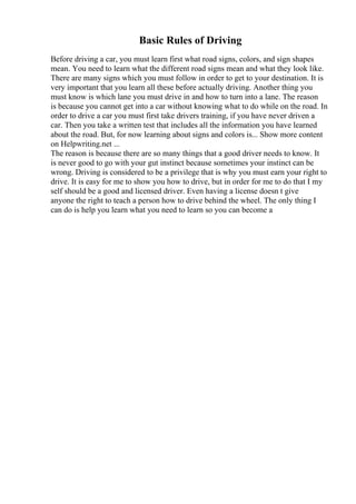 Basic Rules of Driving
Before driving a car, you must learn first what road signs, colors, and sign shapes
mean. You need to learn what the different road signs mean and what they look like.
There are many signs which you must follow in order to get to your destination. It is
very important that you learn all these before actually driving. Another thing you
must know is which lane you must drive in and how to turn into a lane. The reason
is because you cannot get into a car without knowing what to do while on the road. In
order to drive a car you must first take drivers training, if you have never driven a
car. Then you take a written test that includes all the information you have learned
about the road. But, for now learning about signs and colors is... Show more content
on Helpwriting.net ...
The reason is because there are so many things that a good driver needs to know. It
is never good to go with your gut instinct because sometimes your instinct can be
wrong. Driving is considered to be a privilege that is why you must earn your right to
drive. It is easy for me to show you how to drive, but in order for me to do that I my
self should be a good and licensed driver. Even having a license doesn t give
anyone the right to teach a person how to drive behind the wheel. The only thing I
can do is help you learn what you need to learn so you can become a
 