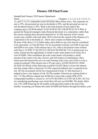 Finance 320 Final Exam
SampleFinal Finance 320 Finance Department
Name___________________________________ Chapters: 1, 2, 3, 4, 5, 6, 7, 8, 9, 11,
12, and 13 1) A C corporation earns $4.50 per share before taxes. The corporate tax
rate is 35%, the personal tax rate on dividends is 20%, and the personal tax rate on
non dividend income is 39%. What is the total amount of taxes paid if the
company pays a $2.00 dividend? A) $2.48 B) $1.98 C) $0.90 D) $1.58 2) Why in
general do financial managers make financial decisions in a corporation, rather than
the owners making these decisions themselves? A) The interests of the various
owners may conflict with each other. B) It is best for the control of the finances of a
corporation to be in the hands of... Show more content on Helpwriting.net ...
D) none of the above 13) A dollar today and a dollar in one year may be considered
to be equivalent. A) True B) False 14) An investment will pay you $100 in one year
and $200 in two years. If the interest rate is 5%, what is the present value of these
cash flows? A) $285.71 B) 258.32 C) $276.65 D) $305.00 3 15) A homeowner in a
sunny climate has the opportunity to install a solar water heater in his home for a
cost of $2400. After installation the solar water heater will produce a small
amount of hot water every day, forever, and will require no maintenance. How
much must the homeowner save on water heating costs every year if this is to be a
sound investment? (The interest rate is 9% per year.) A) $262 B) $216 C) $248
D) $240 16) Which of the following would be LEAST likely to lower the interest
rate that a bank offers a borrower? A) The expected inflation rate is expected to be
low. B) The investment will be for a long period of time. C) The borrower is
judged to have a low degree of risk. D) The number of borrowers seeking funds is
low. 17) The effective annual rate (EAR) for a loan with a stated APR of 8%
compounded monthly is closest to: A) 8.33% B) 8.00% C) 8.30% D) 8.24% 18) You
are considering purchasing a new truck that will cost you $34,000. The dealer offers
you 1.9% APR financing for 48 months (with payments made at the end of the
month). Assuming you finance the entire $34,000 and finance through the dealer, your
 