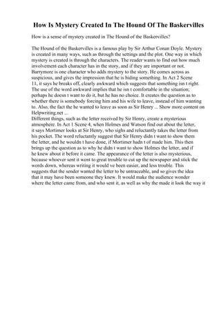 How Is Mystery Created In The Hound Of The Baskervilles
How is a sense of mystery created in The Hound of the Baskervilles?
The Hound of the Baskervilles is a famous play by Sir Arthur Conan Doyle. Mystery
is created in many ways, such as through the settings and the plot. One way in which
mystery is created is through the characters. The reader wants to find out how much
involvement each character has in the story, and if they are important or not.
Barrymore is one character who adds mystery to the story. He comes across as
suspicious, and gives the impression that he is hiding something. In Act 2 Scene
11, it says he breaks off, clearly awkward which suggests that something isn t right.
The use of the word awkward implies that he isn t comfortable in the situation;
perhaps he doesn t want to do it, but he has no choice. It creates the question as to
whether there is somebody forcing him and his wife to leave, instead of him wanting
to. Also, the fact the he wanted to leave as soon as Sir Henry ... Show more content on
Helpwriting.net ...
Different things, such as the letter received by Sir Henry, create a mysterious
atmosphere. In Act 1 Scene 4, when Holmes and Watson find out about the letter,
it says Mortimer looks at Sir Henry, who sighs and reluctantly takes the letter from
his pocket. The word reluctantly suggest that Sir Henry didn t want to show them
the letter, and he wouldn t have done, if Mortimer hadn t of made him. This then
brings up the question as to why he didn t want to show Holmes the letter, and if
he knew about it before it came. The appearance of the letter is also mysterious,
because whoever sent it went to great trouble to cut up the newspaper and stick the
words down, whereas writing it would ve been easier, and less trouble. This
suggests that the sender wanted the letter to be untraceable, and so gives the idea
that it may have been someone they knew. It would make the audience wonder
where the letter came from, and who sent it, as well as why the made it look the way it
 