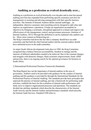 Auditing as a profession as evolved drastically over...
Auditing as a profession as evolved drastically over decades and as time has passed
auditing activities has expanded from performing specific assurance activities for
management, to assisting and advising management with their specific business
activities. The Institute of Internal Auditors define internal auditingas ...an
independent, objective assurance and consulting activity designed to add value and
improve an organisation s operations. It helps an organisation accomplish its
objectives by bringing a systematic, disciplined approach to evaluate and improve the
effectiveness of risk management, control, and governance processes. (Institute of
Internal Auditors, 2013) Through this definition it can be explained why auditors can
be... Show more content on Helpwriting.net ...
The King Committee laid down the fact that a company should have an audit
committee and that both the chief internal auditor and the external auditor should
have unlimited access to the audit committee.
As major South African developments look place in 1994, the King Committee
recognised that a balance between accountability, freedom to manage and the
interests of different stakeholders needed to be achieved. Due to the constant changes
and struggles with domestic changes, black economic empowerment, fraud, AIDS
and poverty, there is an ongoing search for the optimal governance for business in
South Africa.
2.2International Professional Practices Framework (Standards)
The King Report lays out the importance of internal auditors in the area of
governance. Auditors need to be provided with guidance for the conduct of internal
auditing and this guidance is provided by through the International Standards for the
Professional Practice of Internal Auditing. The standards provide basic principles that
represent the practice of internal auditing, provide a framework for performing audit
activities, establish the basis for the evaluation of internal audit performance and
lastly serve to improve organisational processes and operations. The standards are
divided into attribute standards which describe the characteristics of the Internal
Audit Activity and the Internal Auditor and performance standards which describe
the Internal Audit Services. Standard 2100 refers to
 