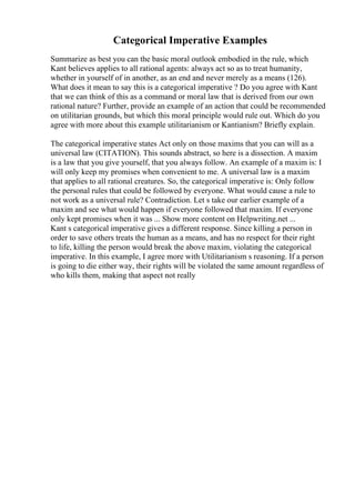 Categorical Imperative Examples
Summarize as best you can the basic moral outlook embodied in the rule, which
Kant believes applies to all rational agents: always act so as to treat humanity,
whether in yourself of in another, as an end and never merely as a means (126).
What does it mean to say this is a categorical imperative ? Do you agree with Kant
that we can think of this as a command or moral law that is derived from our own
rational nature? Further, provide an example of an action that could be recommended
on utilitarian grounds, but which this moral principle would rule out. Which do you
agree with more about this example utilitarianism or Kantianism? Briefly explain.
The categorical imperative states Act only on those maxims that you can will as a
universal law (CITATION). This sounds abstract, so here is a dissection. A maxim
is a law that you give yourself, that you always follow. An example of a maxim is: I
will only keep my promises when convenient to me. A universal law is a maxim
that applies to all rational creatures. So, the categorical imperative is: Only follow
the personal rules that could be followed by everyone. What would cause a rule to
not work as a universal rule? Contradiction. Let s take our earlier example of a
maxim and see what would happen if everyone followed that maxim. If everyone
only kept promises when it was ... Show more content on Helpwriting.net ...
Kant s categorical imperative gives a different response. Since killing a person in
order to save others treats the human as a means, and has no respect for their right
to life, killing the person would break the above maxim, violating the categorical
imperative. In this example, I agree more with Utilitarianism s reasoning. If a person
is going to die either way, their rights will be violated the same amount regardless of
who kills them, making that aspect not really
 