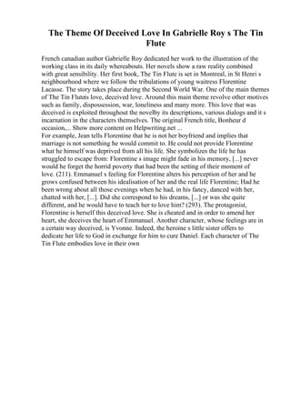 The Theme Of Deceived Love In Gabrielle Roy s The Tin
Flute
French canadian author Gabrielle Roy dedicated her work to the illustration of the
working class in its daily whereabouts. Her novels show a raw reality combined
with great sensibility. Her first book, The Tin Flute is set in Montreal, in St Henri s
neighbourhood where we follow the tribulations of young waitress Florentine
Lacasse. The story takes place during the Second World War. One of the main themes
of The Tin Fluteis love, deceived love. Around this main theme revolve other motives
such as family, dispossession, war, loneliness and many more. This love that was
deceived is exploited throughout the novelby its descriptions, various dialogs and it s
incarnation in the characters themselves. The original French title, Bonheur d
occasion,... Show more content on Helpwriting.net ...
For example, Jean tells Florentine that he is not her boyfriend and implies that
marriage is not something he would commit to. He could not provide Florentine
what he himself was deprived from all his life. She symbolizes the life he has
struggled to escape from: Florentine s image might fade in his memory, [...] never
would he forget the horrid poverty that had been the setting of their moment of
love. (211). Emmanuel s feeling for Florentine alters his perception of her and he
grows confused between his idealisation of her and the real life Florentine; Had he
been wrong about all those evenings when he had, in his fancy, danced with her,
chatted with her, [...]. Did she correspond to his dreams, [...] or was she quite
different, and he would have to teach her to love him? (293). The protagonist,
Florentine is herself this deceived love. She is cheated and in order to amend her
heart, she deceives the heart of Emmanuel. Another character, whose feelings are in
a certain way deceived, is Yvonne. Indeed, the heroine s little sister offers to
dedicate her life to God in exchange for him to cure Daniel. Each character of The
Tin Flute embodies love in their own
 