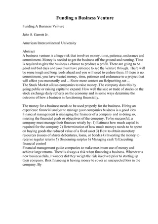 Funding a Business Venture
Funding A Business Venture
John S. Garrett Jr.
American Intercontinental University
Abstract
A business venture is a huge risk that involves money, time, patience, endurance and
commitment. Money is needed to get the business off the ground and running. Time
is required to give the business a chance to produce a profit. There are going to be
good and bad days and you must have patience to see the venture through. There will
be some tough and long roads ahead and you will need to endure them. If there is no
commitment, you have wasted money, time, patience and endurance to a project that
will affect you monetarily and ... Show more content on Helpwriting.net ...
The Stock Market allows companies to raise money. The company does this by
going public or raising capital to expand. How well the sale or trade of stocks on the
stock exchange daily reflects on the economy and in some ways determine the
outcome of how a business is functioning financially.
The money for a business needs to be used properly for the business. Hiring an
experience financial analyst to manage your companies business is a good idea.
Financial management is managing the finances of a company and in doing so,
meeting the financial goals or objectives of the company. To be successful, a
company must manage their finances wisely by: 1) Estimate how much capital is
required for the company 2) Determination of how much moneys needs to be spent
on buying goods the reduced value of a fixed asset 3) How to obtain monetary
resources (issues of shares debentures, loans, or bonds) 4) Investing the money to
receive regular returns 5) Dispensing surplus 6) Managing cash 7) Executing
financial control
Financial management guide companies to make maximum use of money and
achieve large returns. There is always a risk when financing a business. Whenever a
new business fails, I wonder did they weigh the risk involved prior to starting up
their company. Risk financing is having money to cover an unexpected loss in the
company. By
 