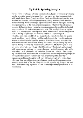 My Public Speaking Analysis
For me public speaking is a form a communication. People communicate with one
another everyday, many times a day. However, we do not always communicate
with people in the form of public speaking. Public speaking is used more for as a
platform; for instance, delivering speeches and giving presentations is a form of
public speaking. Public speaking is a platform used to deliver messages. Not many
people are exposed to this form of communicationso when they have to do it, it
becomes difficult for them. Normally, people are not used to speaking in front of
large crowds, so this makes them uncomfortable. The art of public speaking is a
useful skill, that everyone should posses. Since middle school, I have always been
seen as the shy one; I never... Show more content on Helpwriting.net ...
I fear that since I am timid I will not succeed in the class. Since I am not great at
public speaking, I am afraid that I will be graded negatively. I can think of many
weaknesses that I acquire in public speaking, however not many strengths. My
weaknesses include; nervousness, making eye contact, and projecting my voice.
Before, during, and after my presentation I get nervous. My heart begins to race,
my palms get sweaty, and I forget what I have to say. One thing I really struggle
with is making and maintain eye contact, because I tend to look down a lot while
presenting. I have a low quiet voice so often times when I present I do not project
my voice very well. I need to work on this because while I am presenting the people
towards the back cannot hear me very well. Even though I have all these
weaknesses and things I need to work on, I still push myself to be better. I put
effort and time when I have to present, because public speaking does not come
naturally to me. One of the few things I do well is organize my thoughts and idea
well. Overall I am very organized so I am able to organize my presentation in an
outstanding
 