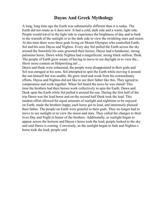Dayus And Greek Mythology
A long, long time ago the Earth was substantially different than it is today. The
Earth did not rotate as it does now. It had a cold, dark side and a warm, light side.
People would travel to the light side to experience the brightness of day and to bask
in the warmth of the sunlight or to the dark side to view the twinkling stars and moon.
At this time there were three gods living on Mount Olympus who controlled Earth;
Sol and his sons Dayus and Nightus. Every day Sol pulled the Earth across the sky
around the Sunwhile his sons groomed their horses. Dayus had a handsome, strong
palomino horse, Dawn while Nightus had a magnificent, strong black stallion, Dusk.
The people of Earth grew weary of having to move to see daylight or to view the...
Show more content on Helpwriting.net ...
Dawn and Dusk were exhausted, the people were disappointed in their gods and
Sol was enraged at his sons. Sol attempted to spin the Earth while moving it around
the sun himself but was unable. He grew tired and weak from his extraordinary
efforts. Dayus and Nightus did not like to see their father like this. They agreed to
compromise and work together. When Sol heard the news he was elated! This
time the brothers had their horses work collectively to spin the Earth. Dawn and
Dusk spun the Earth while Sol pulled it around the sun. During the first half of the
trip Dawn was the lead horse and on the second half Dusk took the lead. This
tandem effort allowed for equal amounts of sunlight and nighttime to be enjoyed
on Earth, made the brothers happy each horse got to lead, and immensely pleased
their father. The people on Earth were grateful to their gods. They no longer had to
move to see sunlight or to view the moon and stars. They called the changes to their
lives Day and Night in honor of the brothers. Additionally, as sunlight began to
appear across the horizon and Dayus s horse took the lead, people looked to the sky
and said Dawn is coming. Conversely, as the sunlight began to fade and Nightus s
horse took the lead, people said
 