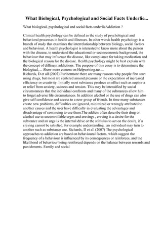 What Biological, Psychological and Social Facts Underlie...
What biological, psychological and social facts underlieAddiction ?
Clinical health psychology can be defined as the study of psychological and
behavioral processes in health and illnesses. In other words health psychology is a
branch of study that examines the interrelationship between biology, social factors
and behaviour. A health psychologist is interested to know more about the person
with the disease, to understand the educational or socioeconomic background, the
behaviour that may influence the disease, like compliance for taking medication and
the biological reason for the disease. Health psychology might be best explain with
the concept of different addictions. The purpose of this essay is to determinate the
biological, ... Show more content on Helpwriting.net ...
Richards, D et all (2007) Furthermore there are many reasons why people first start
using drugs, but most are centered around pleasure or the expectation of increased
efficiency or creativity. Initially most substance produce an effect such as euphoria
or relief from anxiety, sadness and tension. This may be intensified by social
circumstances that the individual confronts and many of the substances allow him
to forget adverse life circumstances. In addition alcohol or the use of drugs can also
give self confidence and access to a new group of friends. In time many substances
create new problems, difficulties are ignored, minimized or wrongly attributed to
another causes and the user have difficulty in evaluating the advantages and
disadvantage of continuing to use them.The addicts often describe their drug or
alcohol use to uncontrollable urges and cravings , craving is a desire for the
substance and an urge is the internal drive or the stimulus to act on the desire, if a
craving cannot be satisfied, for example understanding , an individual may turn to
another such as substance use. Richards, D et all (2007) The psychological
approaches to addiction are based on behavioural factors, which suggest the
frequency of a behaviour is influenced by its consequences or reinforces, and the
likelihood of behaviour being reinforced depends on the balance between rewards and
punishments. Family and social
 