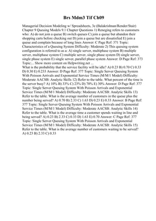 Brs Mdm3 Tif Ch09
Managerial Decision Modeling w/ Spreadsheets, 3e (Balakrishnan/Render/Stair)
Chapter 9 Queuing Models 9.1 Chapter Questions 1) Reneging refers to customers
who: A) do not join a queue B) switch queues C) join a queue but abandon their
shopping carts before checking out D) join a queue but are dissatisfied E) join a
queue and complain because of long lines Answer: C Page Ref: 371 Topic:
Characteristics of a Queuing System Difficulty: Moderate 2) This queuing system
configuration is referred to as a: A) single server, multiphase system B) multiple
server, multiphase system C) multiple server, single phase system D) single server,
single phase system E) single server, parallel phase system Answer: D Page Ref: 373
Topic:... Show more content on Helpwriting.net ...
What is the probability that the service facility will be idle? A) 0.23 B) 0.70 C) 0.33
D) 0.30 E) 0.233 Answer: D Page Ref: 377 Topic: Single Server Queuing System
With Poisson Arrivals and Exponential Service Times (M/M/1 Model) Difficulty:
Moderate AACSB: Analytic Skills 12) Refer to the table. What percent of the time is
the server busy? A) 10% B) 33% C) 23% D) 70% E) 30% Answer: D Page Ref: 377
Topic: Single Server Queuing System With Poisson Arrivals and Exponential
Service Times (M/M/1 Model) Difficulty: Moderate AACSB: Analytic Skills 13)
Refer to the table. What is the average number of customers in the queue plus the
number being served? A) 0.70 B) 2.33 C) 1.63 D) 0.23 E) 0.33 Answer: B Page Ref:
377 Topic: Single Server Queuing System With Poisson Arrivals and Exponential
Service Times (M/M/1 Model) Difficulty: Moderate AACSB: Analytic Skills 14)
Refer to the table. What is the average time a customer spends waiting in line and
being served? A) 0.23 B) 2.33 C) 0.33 D) 1.63 E) 0.70 Answer: C Page Ref: 377
Topic: Single Server Queuing System With Poisson Arrivals and Exponential
Service Times (M/M/1 Model) Difficulty: Moderate AACSB: Analytic Skills 15)
Refer to the table. What is the average number of customers waiting to be served?
A) 0.23 B) 2.33 C) 0.33
 