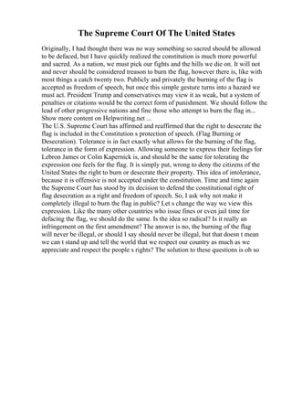 The Supreme Court Of The United States
Originally, I had thought there was no way something so sacred should be allowed
to be defaced, but I have quickly realized the constitution is much more powerful
and sacred. As a nation, we must pick our fights and the hills we die on. It will not
and never should be considered treason to burn the flag, however there is, like with
most things a catch twenty two. Publicly and privately the burning of the flag is
accepted as freedom of speech, but once this simple gesture turns into a hazard we
must act. President Trump and conservatives may view it as weak, but a system of
penalties or citations would be the correct form of punishment. We should follow the
lead of other progressive nations and fine those who attempt to burn the flag in...
Show more content on Helpwriting.net ...
The U.S. Supreme Court has affirmed and reaffirmed that the right to desecrate the
flag is included in the Constitution s protection of speech. (Flag Burning or
Desecration). Tolerance is in fact exactly what allows for the burning of the flag,
tolerance in the form of expression. Allowing someone to express their feelings for
Lebron James or Colin Kapernick is, and should be the same for tolerating the
expression one feels for the flag. It is simply put, wrong to deny the citizens of the
United States the right to burn or desecrate their property. This idea of intolerance,
because it is offensive is not accepted under the constitution. Time and time again
the Supreme Court has stood by its decision to defend the constitutional right of
flag desecration as a right and freedom of speech. So, I ask why not make it
completely illegal to burn the flag in public? Let s change the way we view this
expression. Like the many other countries who issue fines or even jail time for
defacing the flag, we should do the same. Is the idea so radical? Is it really an
infringement on the first amendment? The answer is no, the burning of the flag
will never be illegal, or should I say should never be illegal, but that doesn t mean
we can t stand up and tell the world that we respect our country as much as we
appreciate and respect the people s rights? The solution to these questions is oh so
 
