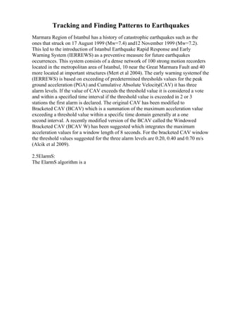 Tracking and Finding Patterns to Earthquakes
Marmara Region of Istanbul has a history of catastrophic earthquakes such as the
ones that struck on 17 August 1999 (Mw=7.4) and12 November 1999 (Mw=7.2).
This led to the introduction of Istanbul Earthquake Rapid Response and Early
Warning System (IERREWS) as a preventive measure for future earthquakes
occurrences. This system consists of a dense network of 100 strong motion recorders
located in the metropolitan area of Istanbul, 10 near the Great Marmara Fault and 40
more located at important structures (Mert et al 2004). The early warning systemof the
(IERREWS) is based on exceeding of predetermined thresholds values for the peak
ground acceleration (PGA) and Cumulative Absolute Velocity(CAV) it has three
alarm levels. If the value of CAV exceeds the threshold value it is considered a vote
and within a specified time interval if the threshold value is exceeded in 2 or 3
stations the first alarm is declared. The original CAV has been modified to
Bracketed CAV (BCAV) which is a summation of the maximum acceleration value
exceeding a threshold value within a specific time domain generally at a one
second interval. A recently modified version of the BCAV called the Windowed
Bracketed CAV (BCAV W) has been suggested which integrates the maximum
acceleration values for a window length of 8 seconds. For the bracketed CAV window
the threshold values suggested for the three alarm levels are 0.20, 0.40 and 0.70 m/s
(Alcik et al 2009).
2.5ElarmS:
The ElarmS algorithm is a
 