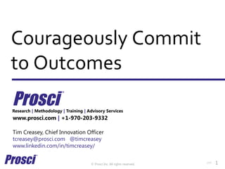© Prosci Inc. All rights reserved.
Courageously Commit
to Outcomes
www.prosci.com | +1-970-203-9332
Tim Creasey, Chief Innovation Officer
tcreasey@prosci.com @timcreasey
www.linkedin.com/in/timcreasey/
Research | Methodology | Training | Advisory Services
v44 1
 