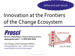 © Prosci Inc. All rights reserved.
Innovation at the Frontiers
of the Change Ecosystem
www.prosci.com | +1-970-203-9332
Tim Creasey, Chief Innovation Officer
tcreasey@prosci.com @timcreasey
www.linkedin.com/in/timcreasey/
Research | Methodology | Training | Advisory Services
Oct 21, 2016
1
Slides and poll results
 