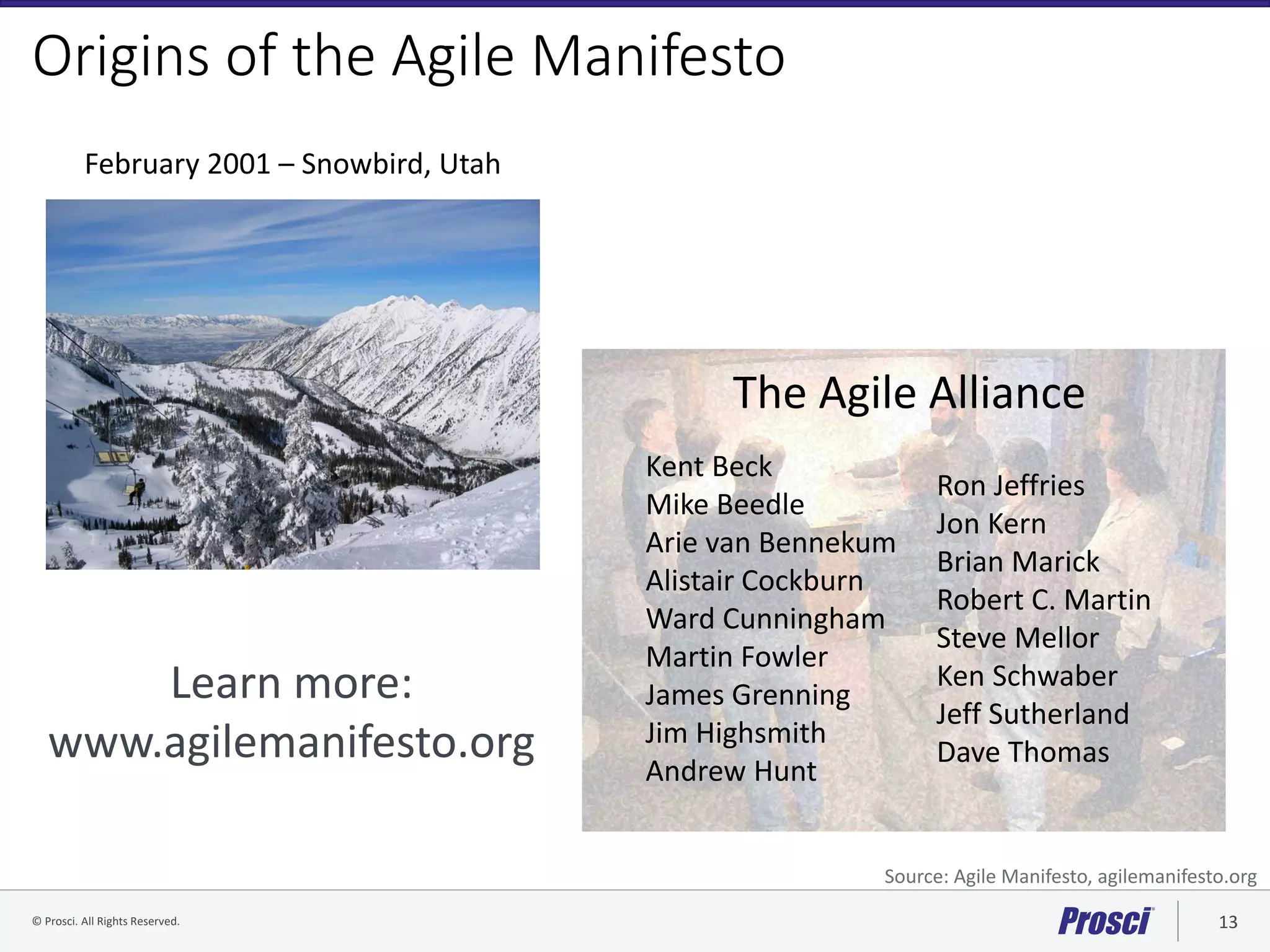© Prosci. All Rights Reserved. 13© Prosci Inc. All rights reserved.
Origins of the Agile Manifesto
February 2001 – Snowbird, Utah
The Agile Alliance
Kent Beck
Mike Beedle
Arie van Bennekum
Alistair Cockburn
Ward Cunningham
Martin Fowler
James Grenning
Jim Highsmith
Andrew Hunt
Ron Jeffries
Jon Kern
Brian Marick
Robert C. Martin
Steve Mellor
Ken Schwaber
Jeff Sutherland
Dave Thomas
Learn more:
www.agilemanifesto.org
Source: Agile Manifesto, agilemanifesto.org
 