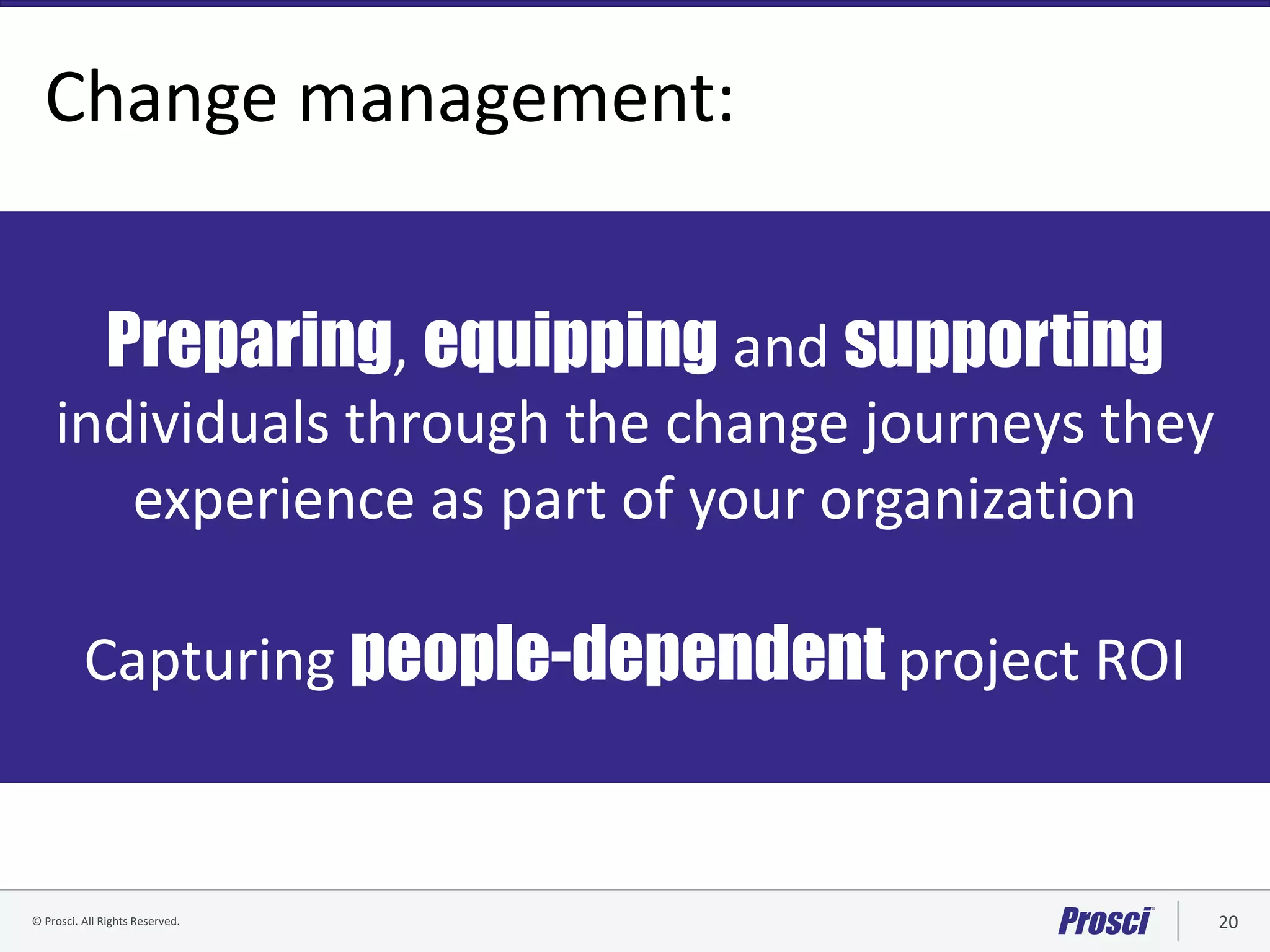 © Prosci. All Rights Reserved. 20© Prosci Inc. All rights reserved.
Change management:
Preparing, equipping and supporting
individuals through the change journeys they
experience as part of your organization
Capturing people-dependent project ROI
 