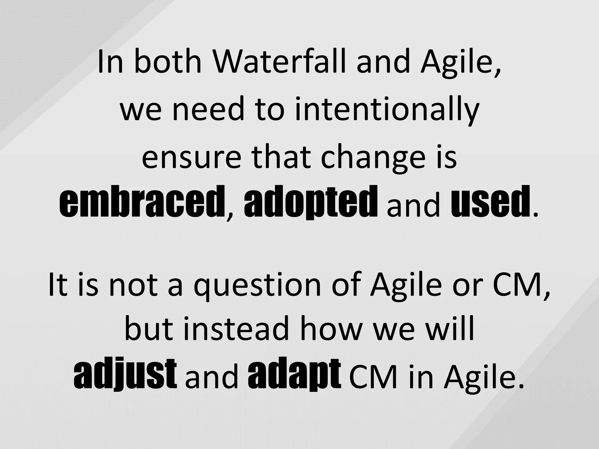 In both Waterfall and Agile,
we need to intentionally
ensure that change is
embraced, adopted and used.
It is not a question of Agile or CM,
but instead how we will
adjust and adapt CM in Agile.
 