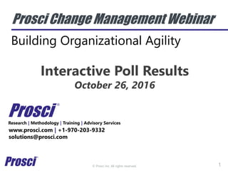 © Prosci Inc. All rights reserved.
Prosci Change Management Webinar
Building Organizational Agility
Research | Methodology | Training | Advisory Services
www.prosci.com | +1-970-203-9332
solutions@prosci.com
Prosci
®
1
Interactive Poll Results
October 26, 2016
 