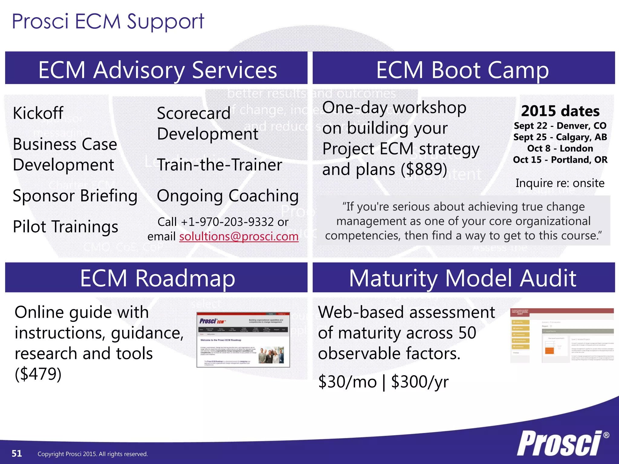 Copyright Prosci 2015. All rights reserved.
Leadership
Proofs of
success
Structure
and intent
Sponsor
messaging
Charter ECM
CMO, CoE, CoP
Strategically
select
Resource and
apply CM
Rigorously
document
Assess the
Current
Design the
Transition
Define the
Future
Build change
capability/agility to deliver
better results and outcomes
of change, increase resilience
and reduce saturation.
51
Prosci ECM Support
ECM Advisory Services ECM Boot Camp
ECM Roadmap Maturity Model Audit
Kickoff
Business Case
Development
Sponsor Briefing
Pilot Trainings
Scorecard
Development
Train-the-Trainer
Ongoing Coaching
Online guide with
instructions, guidance,
research and tools
($479)
Call +1-970-203-9332 or
email solultions@prosci.com
One-day workshop
on building your
Project ECM strategy
and plans ($889)
2015 dates
Sept 22 - Denver, CO
Sept 25 - Calgary, AB
Oct 8 - London
Oct 15 - Portland, OR
Inquire re: onsite
“If you're serious about achieving true change
management as one of your core organizational
competencies, then find a way to get to this course.”
Web-based assessment
of maturity across 50
observable factors.
$30/mo | $300/yr
 