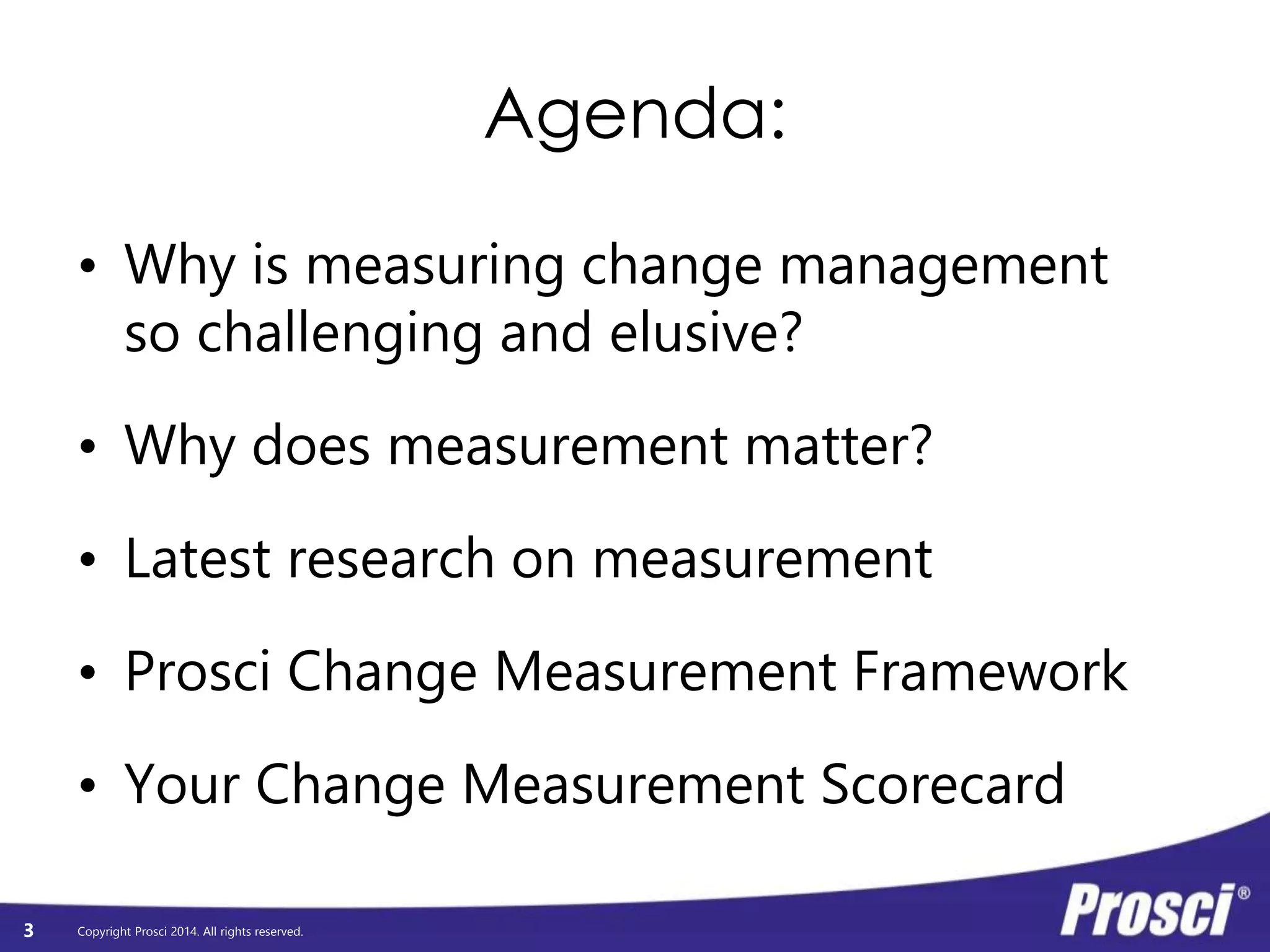 Copyright Prosci 2014. All rights reserved. 
Agenda: 
3 
10 
min 
Why is measuring CM so challenging and elusive? 
Why does measurement matter? 
15 
min Latest research on measurement 
20 
min Prosci Change Measurement Framework 
45 
min 
Your Change Measurement Scorecard 
- Individual 
- Small group 
- Large group 
 