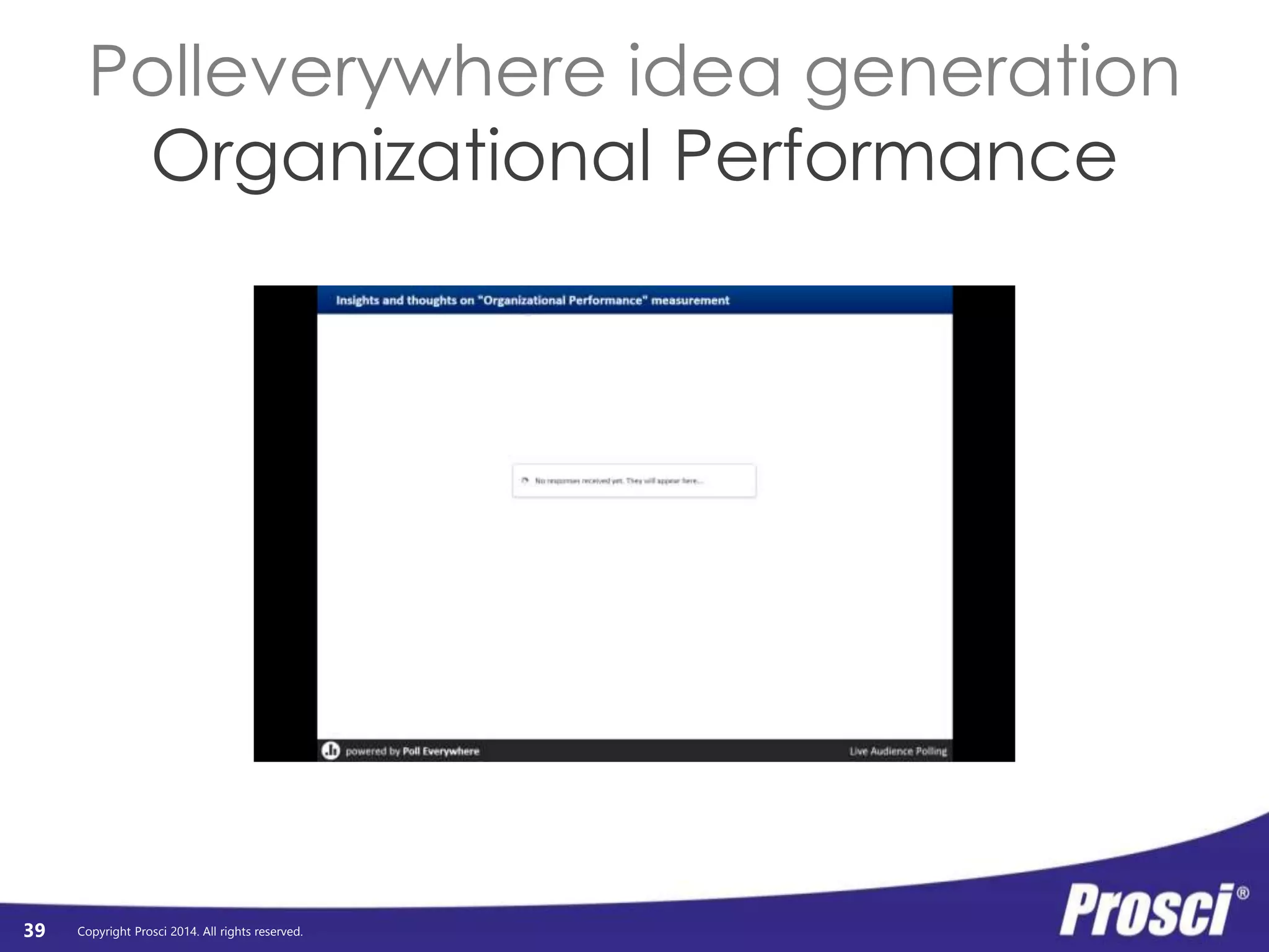 Organizational 
Performance 
Copyright Prosci 2014. All rights reserved. 
Org Readiness 
and Change 
Connect tangible individual 
performance metrics to 
Requisites 
Progress 
to Plan 
Results 
and 
Outcomes 
Change Mgmt 
Performance 
Preparing: 
Strategy and 
Plans 
organizational benefits 
Managing: 
Implementation 
Activities 
Reinforcing: 
Sustaining 
Activities 
Individual 
Performance 
Individual 
Readiness 
Engagement, 
Participation, 
and Adoption 
Usage and 
Performance 
Connecting the Dots 
39 
Connect project mantra (that everyone 
could recite) to what the organization 
was actually going to get out of it 
Connect CM activities 
to successful 
individual transitions 
 