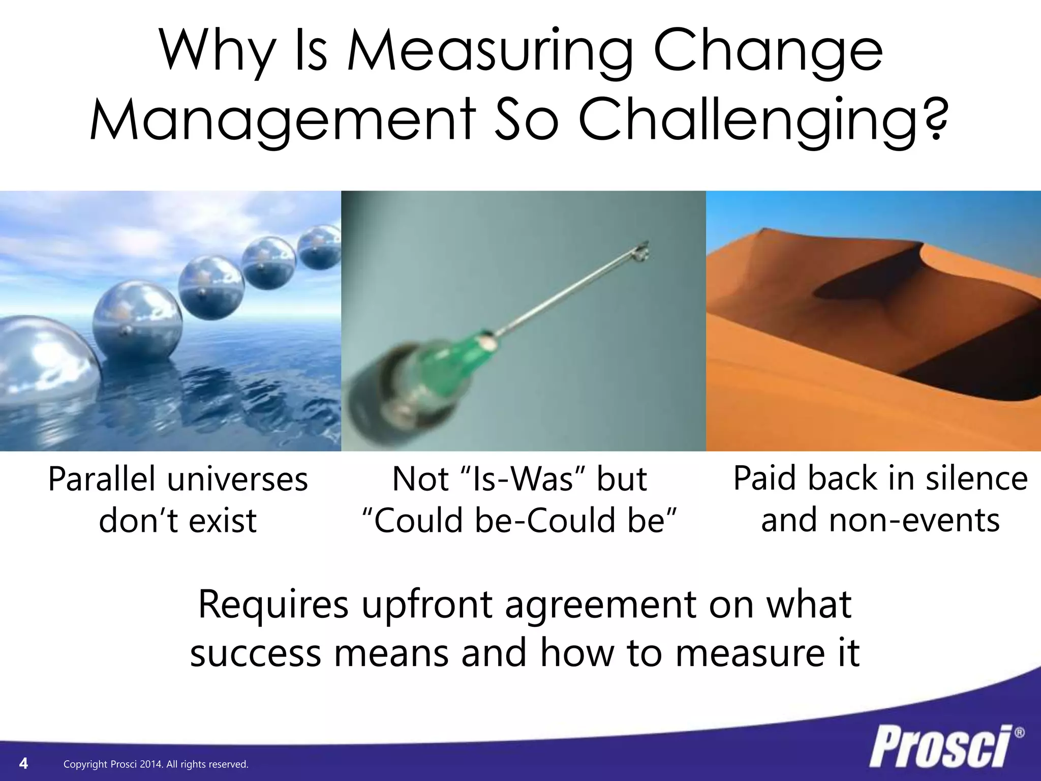 Why Is Measuring Change 
Management So Challenging? 
Copyright Prosci 2014. All rights reserved. 
4 
Not “Is-Was” but 
“Could be-Could be” 
Parallel universes 
don’t exist 
Paid back in silence 
and non-events 
Requires upfront agreement on what 
success means and how to measure it 
 
