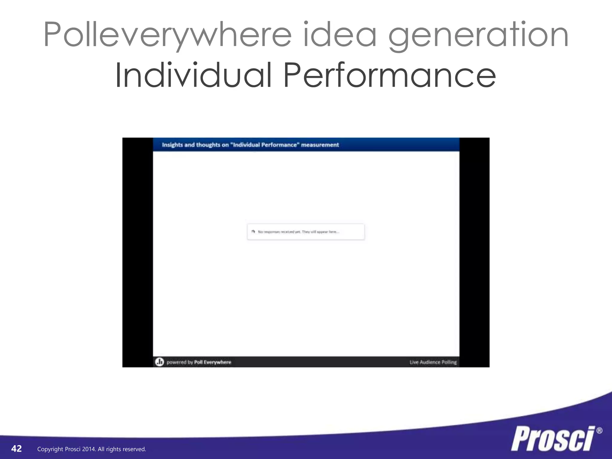 Copyright Prosci 2014. All rights reserved. 
Organizational 
Performance 
• Discuss at your table 
• Identify key themes 
• Post to screen 
42 
Organizational 
Performance 
Org Readiness 
and Change 
Requisites 
Progress 
to Plan 
Results 
and 
Outcomes 
Change Mgmt 
Performance 
Preparing: 
Strategy and 
Plans 
Managing: 
Implementation 
Activities 
Reinforcing: 
Sustaining 
Activities 
Individual 
Performance 
Individual 
Readiness 
Engagement, 
Participation, 
and Adoption 
Usage and 
Performance 
 