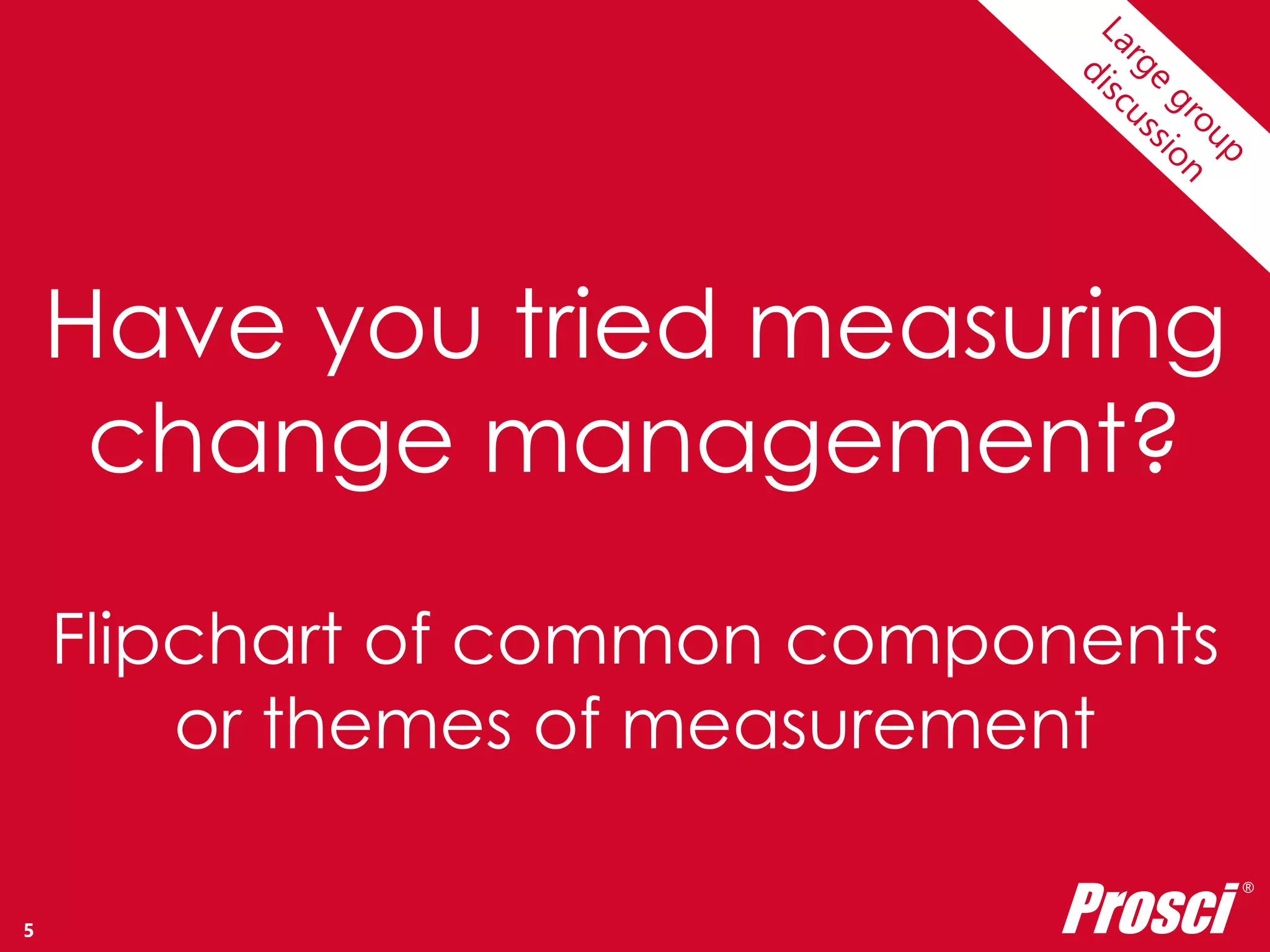 Have you tried measuring 
change management? 
Flipchart of common components 
or themes of measurement 
Copyright Prosci 2014. All rights reserved. 
Prosci ® 
5 
 
