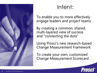 Copyright Prosci 2014. All rights reserved. 
Intent: 
To enable you to more effectively 
engage leaders and project teams 
By creating a common, shared, 
multi-layered view of success 
and “connecting the dots” 
Using Prosci’s new research-based 
Change Measurement Framework 
To create your own, customized 
Change Measurement Scorecard 
2 
 