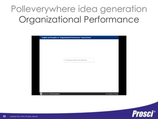 Organizational 
Performance 
Copyright Prosci 2014. All rights reserved. 
Org Readiness 
and Change 
Connect tangible individual 
performance metrics to 
Requisites 
Progress 
to Plan 
Results 
and 
Outcomes 
Change Mgmt 
Performance 
Preparing: 
Strategy and 
Plans 
organizational benefits 
Managing: 
Implementation 
Activities 
Reinforcing: 
Sustaining 
Activities 
Individual 
Performance 
Individual 
Readiness 
Engagement, 
Participation, 
and Adoption 
Usage and 
Performance 
Connecting the Dots 
39 
Connect project mantra (that everyone 
could recite) to what the organization 
was actually going to get out of it 
Connect CM activities 
to successful 
individual transitions 
 