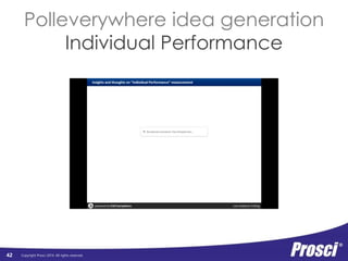 Copyright Prosci 2014. All rights reserved. 
Organizational 
Performance 
• Discuss at your table 
• Identify key themes 
• Post to screen 
42 
Organizational 
Performance 
Org Readiness 
and Change 
Requisites 
Progress 
to Plan 
Results 
and 
Outcomes 
Change Mgmt 
Performance 
Preparing: 
Strategy and 
Plans 
Managing: 
Implementation 
Activities 
Reinforcing: 
Sustaining 
Activities 
Individual 
Performance 
Individual 
Readiness 
Engagement, 
Participation, 
and Adoption 
Usage and 
Performance 
 