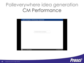 Copyright Prosci 2014. All rights reserved. 
Individual 
Performance 
45 
Individual 
Performance 
Individual 
Readiness 
Engagement, 
Participation, 
and Adoption 
Usage and 
Performance 
Organizational 
Performance 
Org Readiness 
and Change 
Requisites 
Progress 
to Plan 
Results 
and 
Outcomes 
Change Mgmt 
Performance 
Preparing: 
Strategy and 
Plans 
Managing: 
Implementation 
Activities 
Reinforcing: 
Sustaining 
Activities 
• Discuss at your table 
• Identify key themes 
• Post to screen 
 