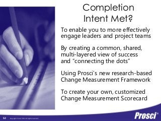 Copyright Prosci 2014. All rights reserved. 
Completion 
Intent Met? 
To enable you to more effectively 
engage leaders and project teams 
By creating a common, shared, 
multi-layered view of success 
and “connecting the dots” 
Using Prosci’s new research-based 
Change Measurement Framework 
To create your own, customized 
Change Measurement Scorecard 
52 
 