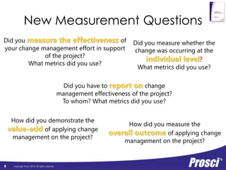 New Measurement Questions 
Did you measure the effectiveness of 
your change management effort in support 
Copyright Prosci 2014. All rights reserved. 
8 
of the project? 
What metrics did you use? 
Did you measure whether the 
change was occurring at the 
individual level? 
What metrics did you use? 
Did you have to report on change 
management effectiveness of the project? 
To whom? What metrics did you use? 
How did you demonstrate the 
value-add of applying change 
management on the project? 
How did you measure the 
overall outcome of applying change 
management on the project? 
 
