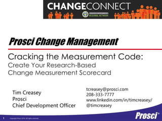 Prosci Change Management 
Cracking the Measurement Code: 
Create Your Research-Based 
Change Measurement Scorecard 
Tim Creasey 
Prosci 
Chief Development Officer 
Copyright Prosci 1 2014. All rights reserved. 
tcreasey@prosci.com 
208-333-7777 
www.linkedin.com/in/timcreasey/ 
@timcreasey 
 