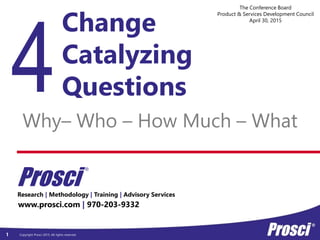 Copyright Prosci 2015. All rights reserved.
Research | Methodology | Training | Advisory Services
www.prosci.com | 970-203-9332
Prosci
®
1
Change
Catalyzing
Questions
Why– Who – How Much – What
The Conference Board
Product & Services Development Council
April 30, 2015
 